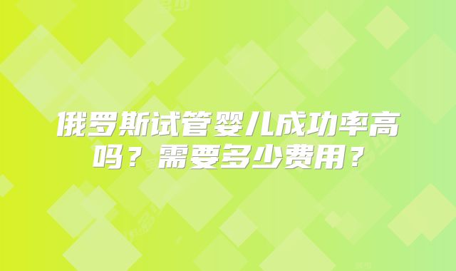 俄罗斯试管婴儿成功率高吗?需要多少费用?