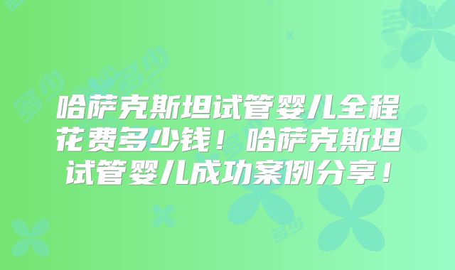 哈萨克斯坦试管婴儿全程花费多少钱!哈萨克斯坦试管婴儿成功案例分享!