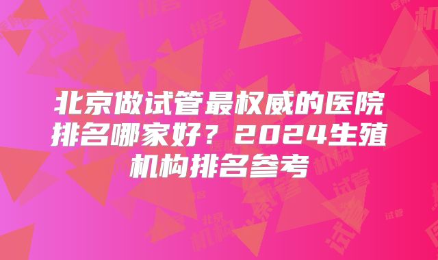 北京做试管最权威的医院排名哪家好?2024生殖机构排名参考