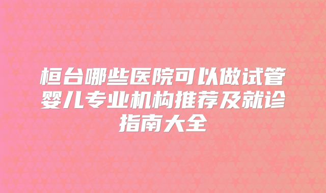 桓台哪些医院可以做试管婴儿专业机构推荐及就诊指南大全
