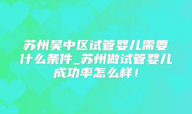 苏州吴中区试管婴儿需要什么条件_苏州做试管婴儿成功率怎么样!