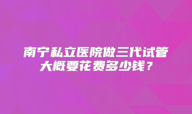 南宁私立医院做三代试管大概要花费多少钱?