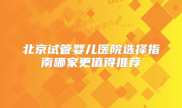 北京试管婴儿医院选择指南哪家更值得推荐