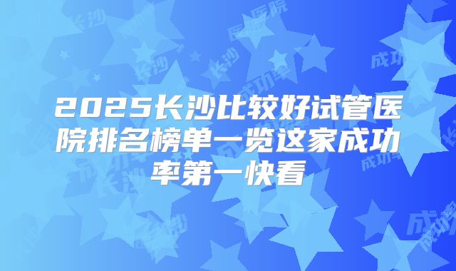 2025长沙比较好试管医院排名榜单一览这家成功率第一快看