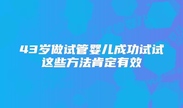 43岁做试管婴儿成功试试这些方法肯定有效