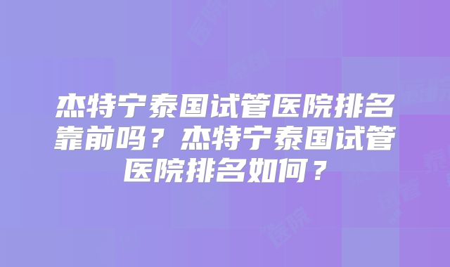 杰特宁泰国试管医院排名靠前吗?杰特宁泰国试管医院排名如何?