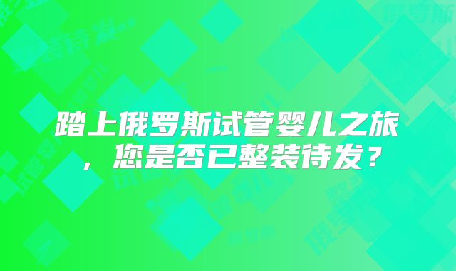 踏上俄罗斯试管婴儿之旅,您是否已整装待发?