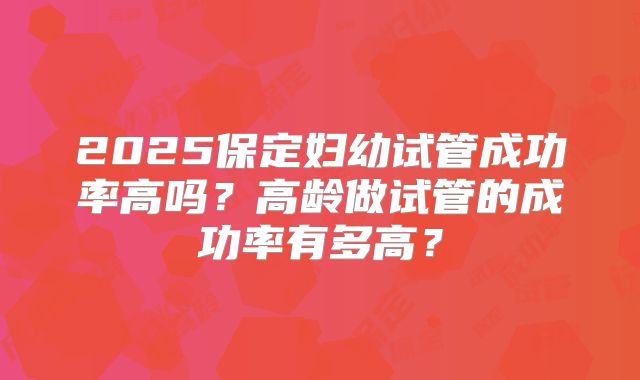 2025保定妇幼试管成功率高吗？高龄做试管的成功率有多高？