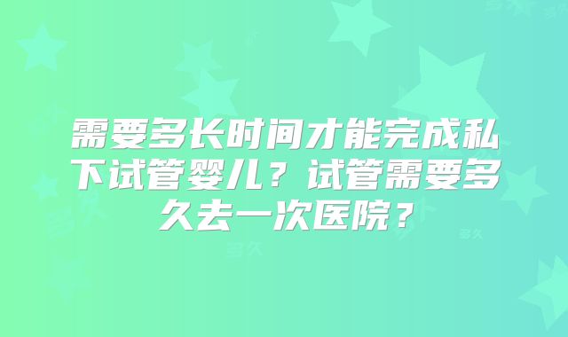 需要多长时间才能完成私下试管婴儿？试管需要多久去一次医院？