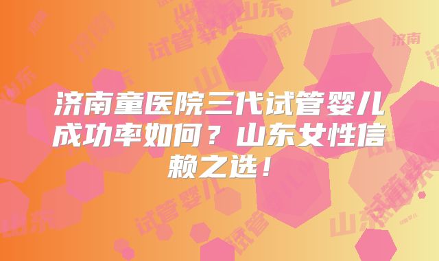 济南童医院三代试管婴儿成功率如何?山东女性信赖之选!