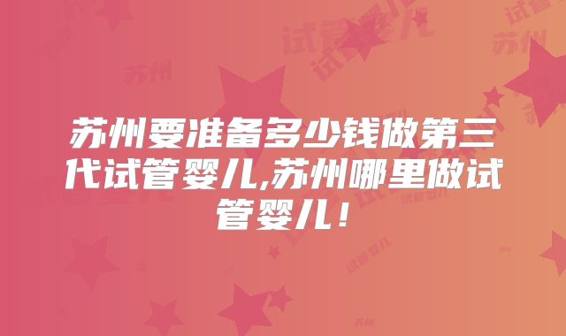 苏州要准备多少钱做第三代试管婴儿,苏州哪里做试管婴儿!