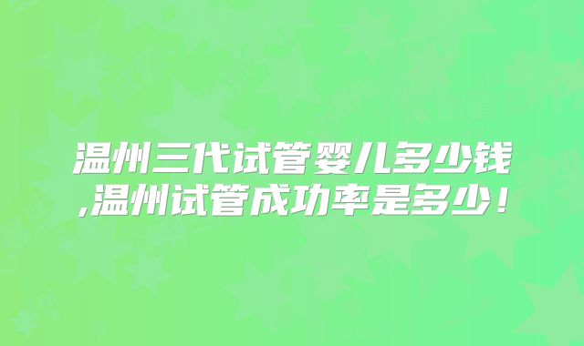 温州三代试管婴儿多少钱,温州试管成功率是多少!