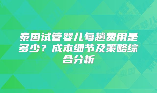 泰国试管婴儿每趟费用是多少?成本细节及策略综合分析