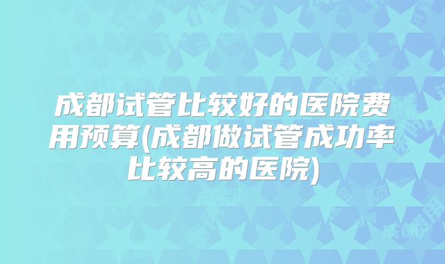 成都试管比较好的医院费用预算(成都做试管成功率比较高的医院)