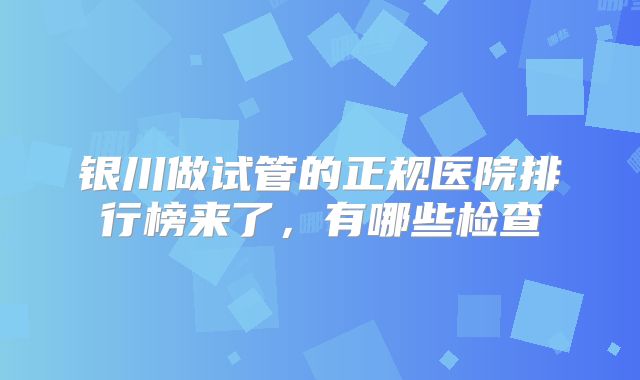 银川做试管的正规医院排行榜来了,有哪些检查