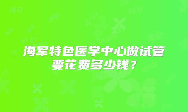 海军特色医学中心做试管要花费多少钱?