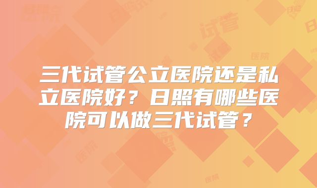 三代试管公立医院还是私立医院好?日照有哪些医院可以做三代试管?