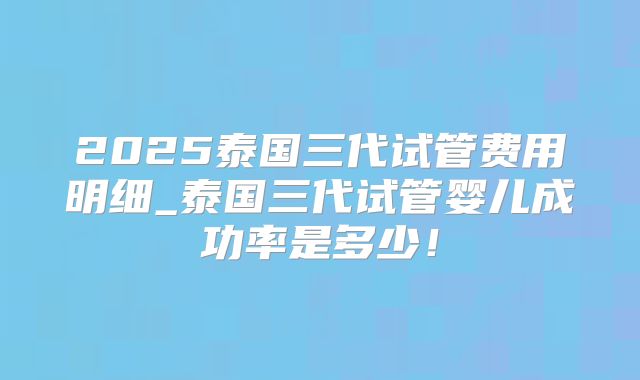 2025泰国三代试管费用明细_泰国三代试管婴儿成功率是多少！