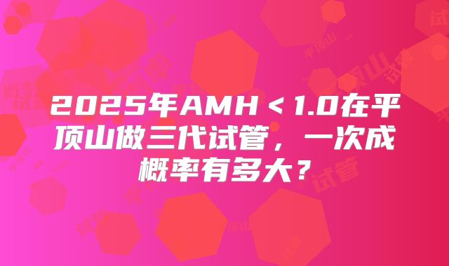 2025年AMH<1.0在平顶山做三代试管,一次成概率有多大?
