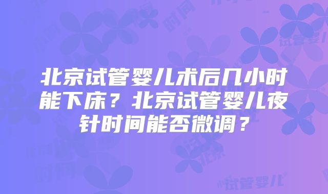 北京试管婴儿术后几小时能下床?北京试管婴儿夜针时间能否微调?