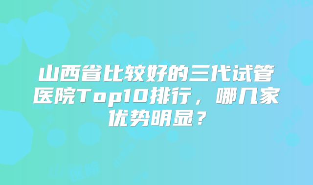 山西省比较好的三代试管医院Top10排行,哪几家优势明显?