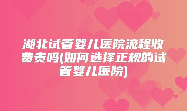 湖北试管婴儿医院流程收费贵吗(如何选择正规的试管婴儿医院)
