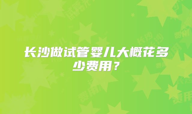 长沙做试管婴儿大概花多少费用？