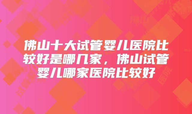 佛山十大试管婴儿医院比较好是哪几家，佛山试管婴儿哪家医院比较好