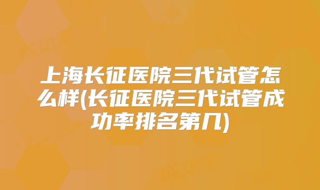 上海长征医院三代试管怎么样(长征医院三代试管成功率排名第几)