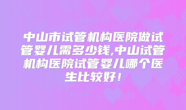 中山市试管机构医院做试管婴儿需多少钱,中山试管机构医院试管婴儿哪个医生比较好!