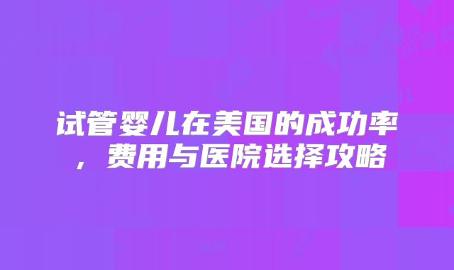 试管婴儿在美国的成功率,费用与医院选择攻略