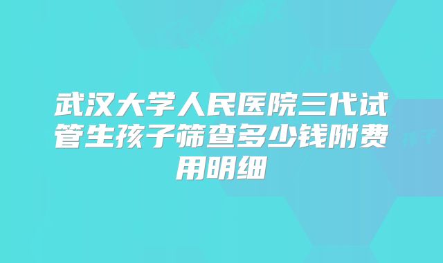 武汉大学人民医院三代试管生孩子筛查多少钱附费用明细