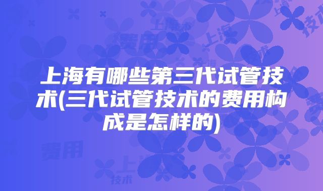 上海有哪些第三代试管技术(三代试管技术的费用构成是怎样的)