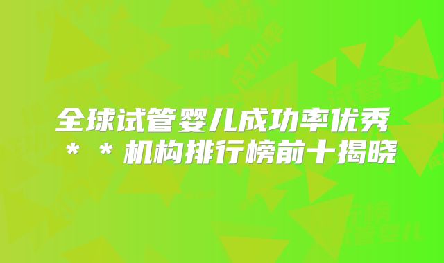 全球试管婴儿成功率优秀**机构排行榜前十揭晓