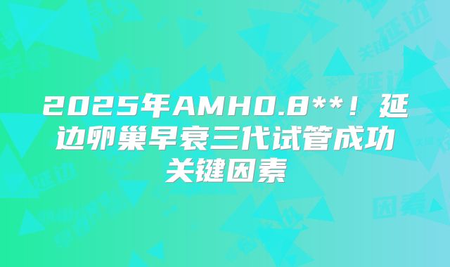 2025年AMH0.8**!延边卵巢早衰三代试管成功关键因素