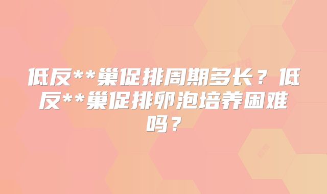 低反**巢促排周期多长?低反**巢促排卵泡培养困难吗?