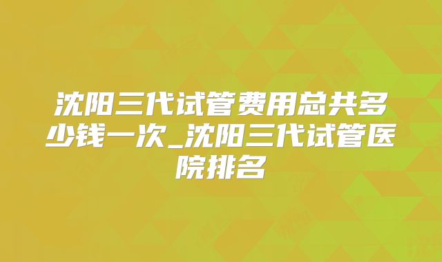沈阳三代试管费用总共多少钱一次_沈阳三代试管医院排名