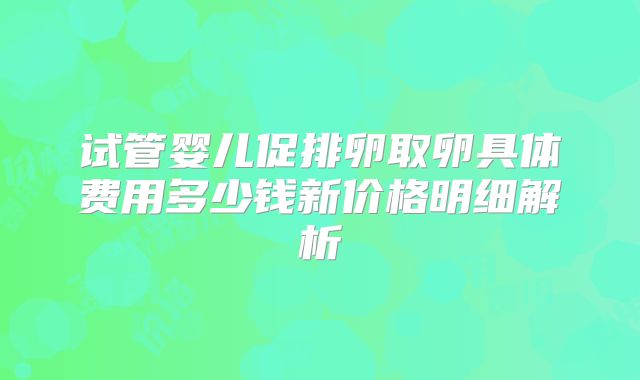 试管婴儿促排卵取卵具体费用多少钱新价格明细解析