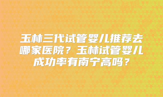 玉林三代试管婴儿推荐去哪家医院？玉林试管婴儿成功率有南宁高吗？