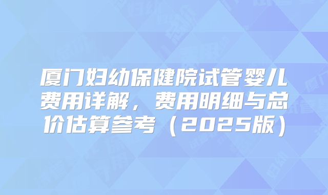 厦门妇幼保健院试管婴儿费用详解,费用明细与总价估算参考(2025版)