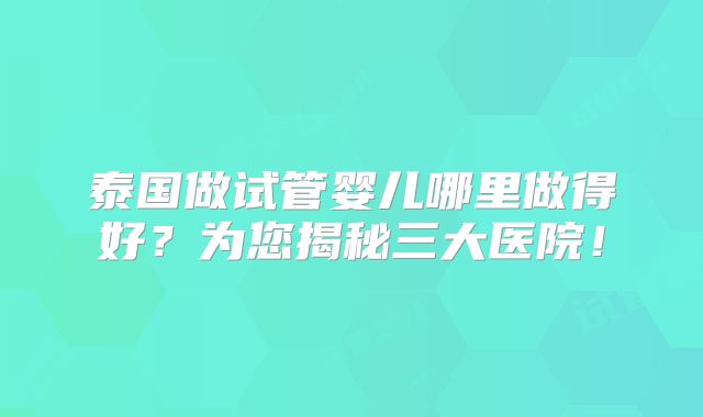 泰国做试管婴儿哪里做得好?为您揭秘三大医院!