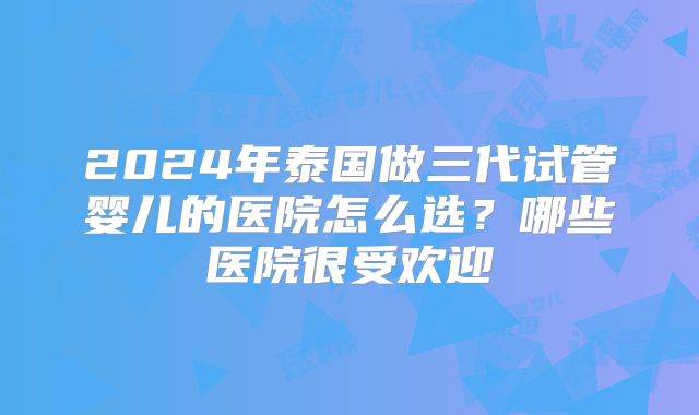 2024年泰国做三代试管婴儿的医院怎么选？哪些医院很受欢迎