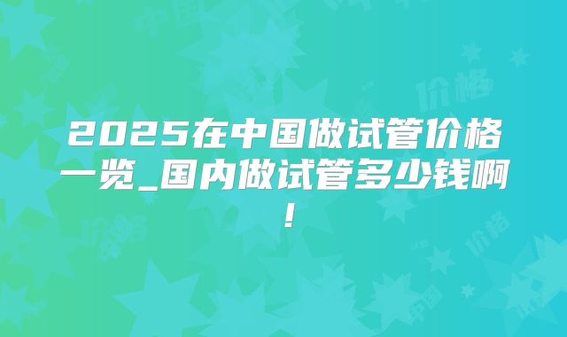 2025在中国做试管价格一览_国内做试管多少钱啊!