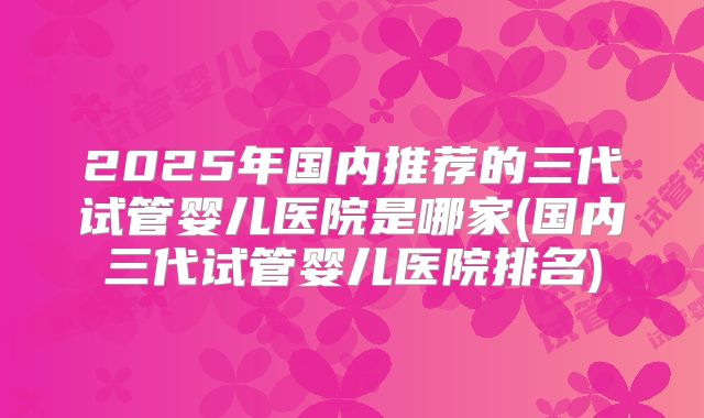 2025年国内推荐的三代试管婴儿医院是哪家(国内三代试管婴儿医院排名)
