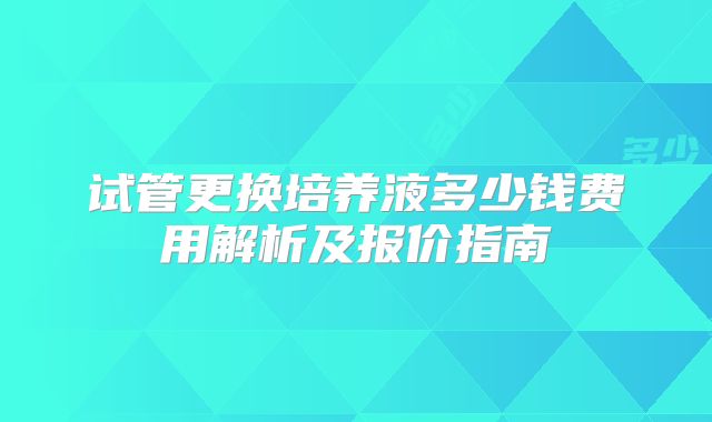 试管更换培养液多少钱费用解析及报价指南