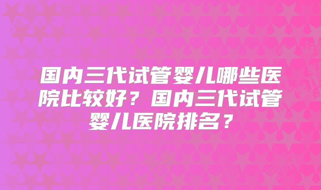 国内三代试管婴儿哪些医院比较好?国内三代试管婴儿医院排名?