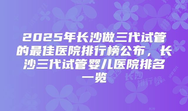 2025年长沙做三代试管的最佳医院排行榜公布,长沙三代试管婴儿医院排名一览