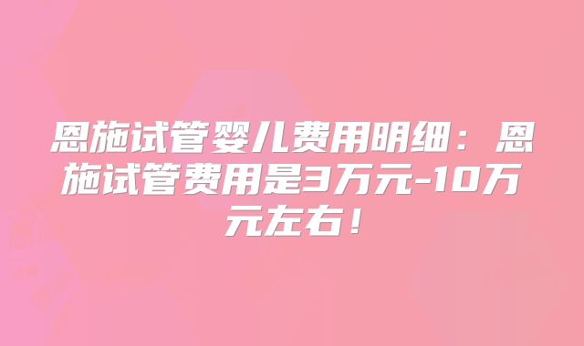 恩施试管婴儿费用明细：恩施试管费用是3万元-10万元左右！