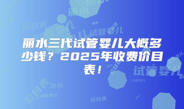 丽水三代试管婴儿大概多少钱?2025年收费价目表!