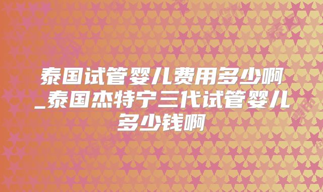 泰国试管婴儿费用多少啊_泰国杰特宁三代试管婴儿多少钱啊